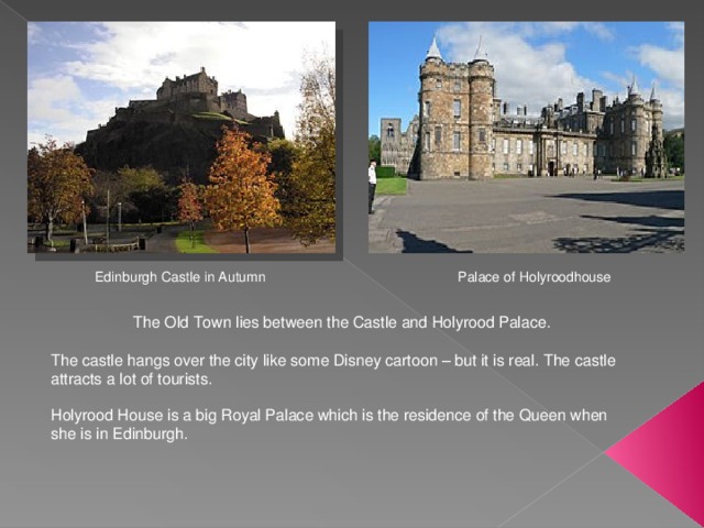 Edinburgh Castle in Autumn Palace of Holyroodhouse The Old Town lies between the Castle and Holyrood Palace. The castle hangs over the city like some Disney cartoon – but it is real. The castle attracts a lot of tourists. Holyrood House is a big Royal Palace which is the residence of the Queen when she is in Edinburgh. 