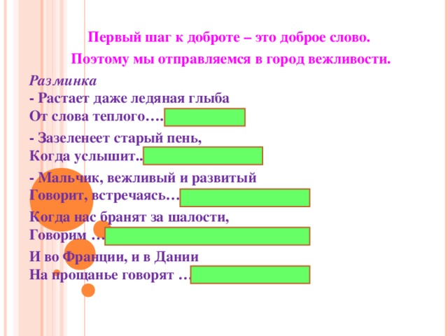 Первый шаг к доброте – это доброе слово. Поэтому мы отправляемся в город вежливости. Разминка  - Растает даже ледяная глыба  От слова теплого….(спасибо) - Зазеленеет старый пень,  Когда услышит.. (добрый день) - Мальчик, вежливый и развитый  Говорит, встречаясь…. (здравствуйте) Когда нас бранят за шалости,  Говорим … (извините, пожалуйста) И во Франции, и в Дании  На прощанье говорят …(до свидания)  