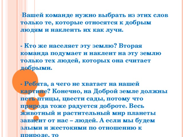 Вашей команде нужно выбрать из этих слов только те, которые относятся к добрым людям и наклеить их как лучи.  - Кто же населяет эту землю? Вторая команда подумает и наклеит на эту землю только тех людей, которых она считает добрыми.  - Ребята, а чего не хватает на нашей картине? Конечно, на Доброй земле должны петь птицы, цвести сады, потому что природа тоже радуется доброте. Весь животный и растительный мир планеты зависит от нас – людей. А если мы будем злыми и жестокими по отношению к природе, то 