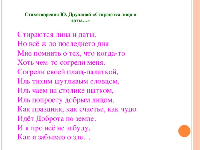 Стихотворения Ю. Друниной «Стираются лица и даты…»   Стираются лица и даты,  Но всё ж до последнего дня  Мне помнить о тех, что когда-то  Хоть чем-то согрели меня.  Согрели своей плащ-палаткой,  Иль тихим шутливым словцом,  Иль чаем на столике шатком,  Иль попросту добрым лицом.  Как праздник, как счастье, как чудо  Идёт Доброта по земле.  И я про неё не забуду,  Как я забываю о зле… 