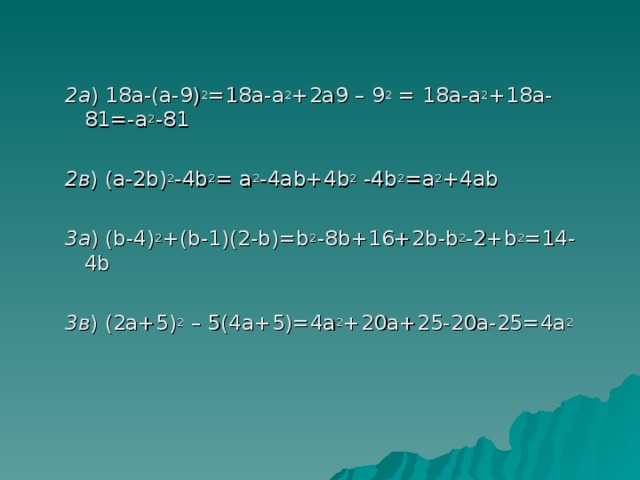 2а ) 18а-(а-9) 2 =18а-а 2 +2а9 – 9 2 = 18а-а 2 +18а-81=-а 2 -81 2в ) (а-2 b ) 2 -4 b 2 = а 2 -4а b +4 b 2 -4 b 2 =а 2 +4а b 3а ) ( b -4) 2 +( b -1)(2- b )= b 2 -8 b +16+2 b - b 2 -2+ b 2 =14-4 b 3в ) (2а+5) 2 – 5(4а+5)=4а 2 +20а+25-20а-25=4а 2  2а ) 18а-(а-9) 2 =18а-а 2 +2а9 – 9 2 = 18а-а 2 +18а-81=-а 2 -81  2в ) (а-2 b ) 2 -4 b 2 = а 2 -4а b +4 b 2 -4 b 2 =а 2 +4а b  3а ) ( b -4) 2 +( b -1)(2- b )= b 2 -8 b +16+2 b - b 2 -2+ b 2 =14-4 b  3в ) (2а+5) 2 – 5(4а+5)=4а 2 +20а+25-20а-25=4а 2    