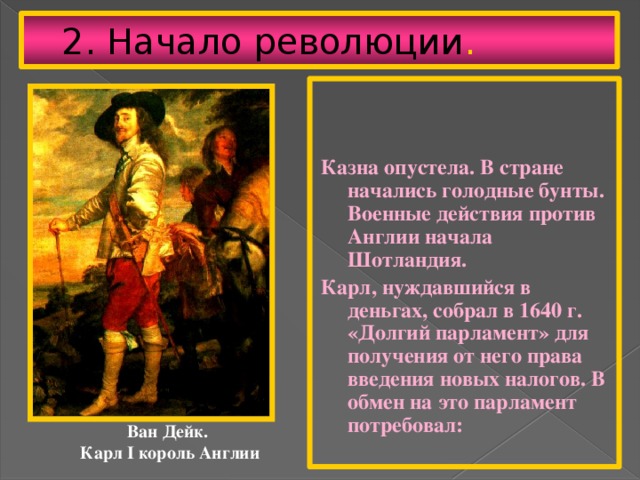 2. Начало революции .   Казна опустела. В стране начались голодные бунты. Военные действия против Англии начала Шотландия. Карл, нуждавшийся в деньгах, собрал в 1640 г. «Долгий парламент» для получения от него права введения новых налогов. В обмен на это парламент потребовал: Ван Дейк. Карл I король Англии 