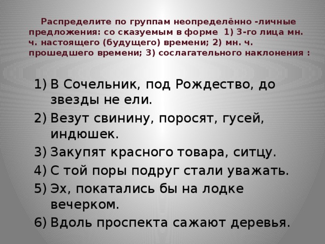  Распределите по группам неопределённо -личные предложения: со сказуемым в форме 1) 3-го лица мн. ч. настоящего (будущего) времени; 2) мн. ч.  прошедшего времени; 3) сослагательного наклонения :      В Сочельник, под Рождество, до звезды не ели. Везут свинину, поросят, гусей, индюшек. Закупят красного товара, ситцу. С той поры подруг стали уважать. Эх, покатались бы на лодке вечерком. Вдоль проспекта сажают деревья. 