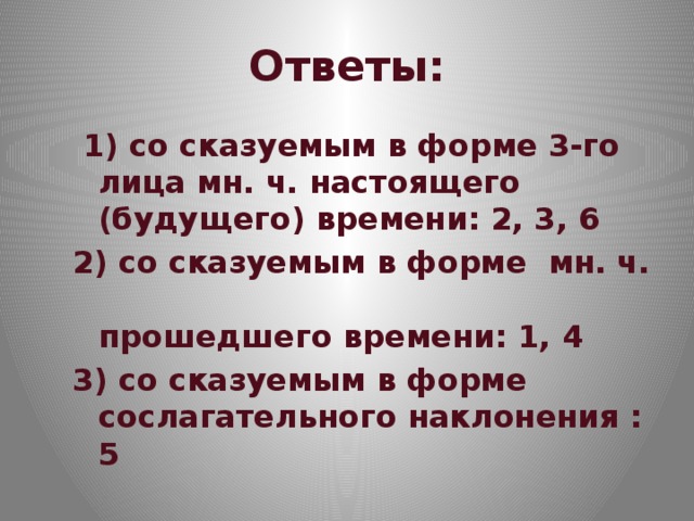 Ответы:  1) со сказуемым в форме 3-го лица мн. ч. настоящего (будущего) времени: 2, 3, 6 2) со сказуемым в форме мн. ч.  прошедшего времени: 1, 4 3) со сказуемым в форме сослагательного наклонения : 5 