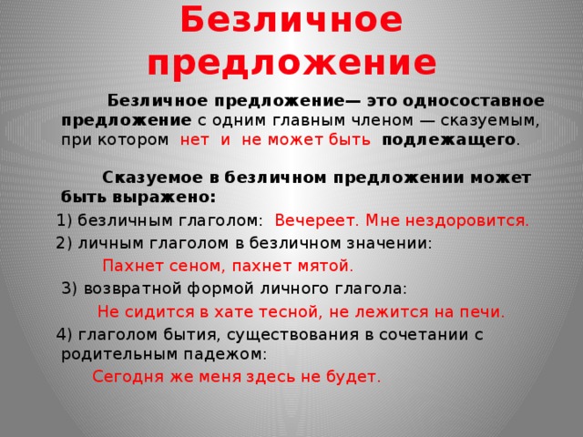Безличное предложение  Безличное предложение— это односоставное предложение с одним главным членом — сказуемым, при котором нет и не может быть подлежащего .  Сказуемое в безличном предложении может быть выражено: 1) безличным глаголом: Вечереет. Мне нездоровится. 2) личным глаголом в безличном значении:  Пахнет сеном, пахнет мятой.  3) возвратной формой личного глагола:  Не сидится в хате тесной, не лежится на печи. 4) глаголом бытия, существования в сочетании с родительным падежом:  Сегодня же меня здесь не будет.  