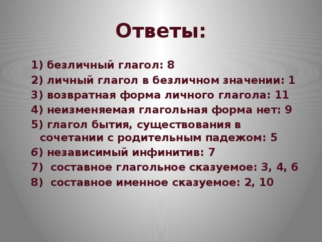 Ответы: 1) безличный глагол: 8 2) личный глагол в безличном значении: 1 3) возвратная форма личного глагола: 11 4) неизменяемая глагольная форма нет: 9 5) глагол бытия, существования в сочетании с родительным падежом: 5 6 ) независимый инфинитив: 7 7) составное глагольное сказуемое: 3, 4, 6 8) составное именное сказуемое: 2, 10 