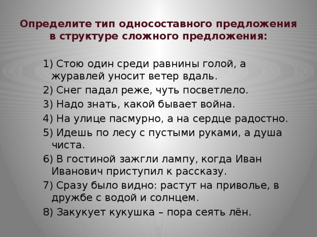 Определите тип односоставного предложения в структуре сложного предложения: 1) Стою один среди равнины голой, а журавлей уносит ветер вдаль. 2) Снег падал реже, чуть посветлело. 3) Надо знать, какой бывает война. 4) На улице пасмурно, а на сердце радостно. 5) Идешь по лесу с пустыми руками, а душа чиста. 6) В гостиной зажгли лампу, когда Иван Иванович приступил к рассказу. 7) Сразу было видно: растут на приволье, в дружбе с водой и солнцем. 8) Закукует кукушка – пора сеять лён. 