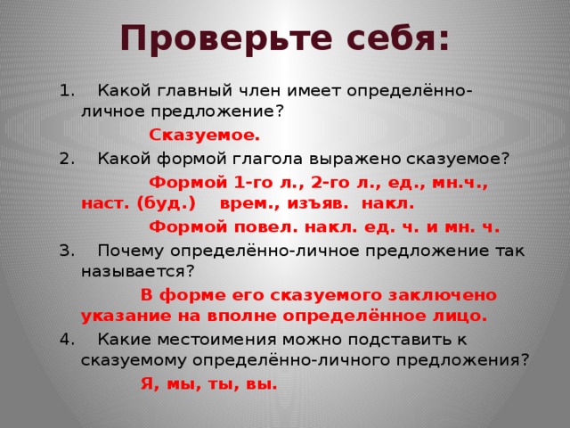 Проверьте себя: 1. Какой главный член имеет определённо-личное предложение?  Сказуемое. 2. Какой формой глагола выражено сказуемое?  Формой 1-го л., 2-го л., ед., мн.ч., наст. (буд.) врем., изъяв. накл.  Формой повел. накл. ед. ч. и мн. ч. 3. Почему  определённо-личное предложение так называется?  В форме его сказуемого заключено указание на вполне определённое лицо. 4. Какие местоимения можно подставить к сказуемому определённо-личного предложения?  Я, мы, ты, вы.  