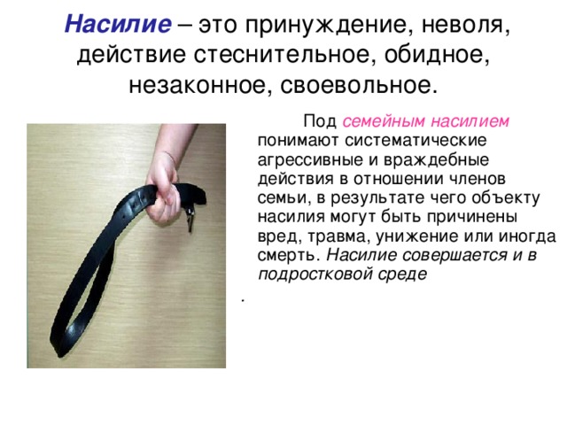  Насилие – это принуждение, неволя, действие стеснительное, обидное, незаконное, своевольное.  Под семейным насилием понимают систематические агрессивные и враждебные действия в отношении членов семьи, в результате чего объекту насилия могут быть причинены вред, травма, унижение или иногда смерть. Насилие совершается и в подростковой среде . 