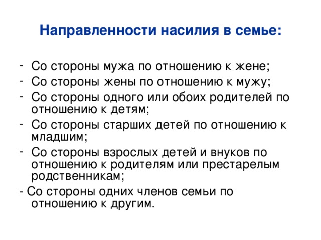 Направленности насилия в семье: Со стороны мужа по отношению к жене; Со стороны жены по отношению к мужу; Со стороны одного или обоих родителей по отношению к детям; Со стороны старших детей по отношению к младшим; Со стороны взрослых детей и внуков по отношению к родителям или престарелым родственникам; - Со стороны одних членов семьи по отношению к другим. 