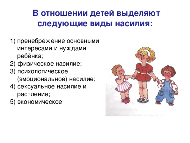  В отношении детей выделяют следующие виды насилия: пренебрежение основными интересами и нуждами ребёнка; 2) физическое насилие; 3) психологическое (эмоциональное) насилие; 4) сексуальное насилие и растление; 5) экономическое 