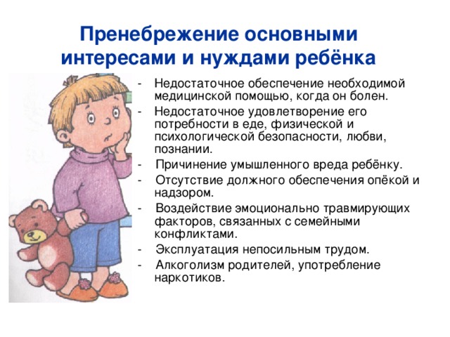 Пренебрежение основными интересами и нуждами ребёнка Недостаточное обеспечение необходимой медицинской помощью, когда он болен. Недостаточное удовлетворение его потребности в еде, физической и психологической безопасности, любви, познании. - Причинение умышленного вреда ребёнку. - Отсутствие должного обеспечения опёкой и надзором. - Воздействие эмоционально травмирующих факторов, связанных с семейными конфликтами. - Эксплуатация непосильным трудом. - Алкоголизм родителей, употребление наркотиков. 