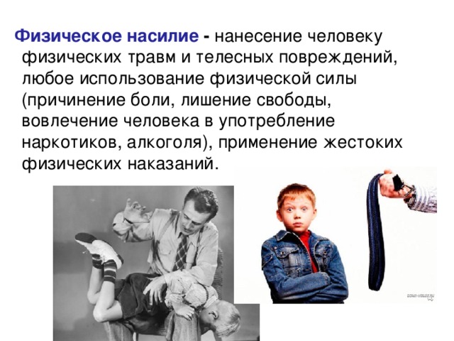  Физическое насилие - нанесение человеку физических травм и телесных повреждений, любое использование физической силы (причинение боли, лишение свободы, вовлечение человека в употребление наркотиков, алкоголя), применение жестоких физических наказаний. 