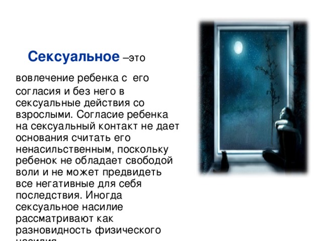  Сексуальное  –это вовлечение ребенка с  его согласия и без него в сексуальные действия со взрослыми. Согласие ребенка на сексуальный контакт не дает основания считать его ненасильственным, поскольку ребенок не обладает свободой воли и не может предвидеть все негативные для себя последствия. Иногда сексуальное насилие рассматривают как разновидность физического насилия. 