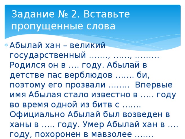 Задание № 2. Вставьте пропущенные слова Абылай хан – великий государственный ……., ……, ……… Родился он в …. году. Абылай в детстве пас верблюдов ……. би, поэтому его прозвали …….. Впервые имя Абылая стало известно в ….. году во время одной из битв с ……. Официально Абылай был возведен в ханы в ….. году. Умер Абылай хан в …. году, похоронен в мавзолее ……. 