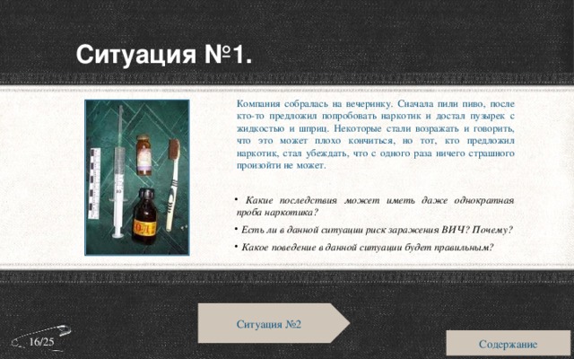 Ситуация №1. Компания собралась на вечеринку. Сначала пили пиво, после кто-то предложил попробовать наркотик и достал пузырек с жидкостью и шприц. Некоторые стали возражать и говорить, что это может плохо кончиться, но тот, кто предложил наркотик, стал убеждать, что с одного раза ничего страшного произойти не может.  Какие последствия может иметь даже однократная проба наркотика?  Есть ли в данной ситуации риск заражения ВИЧ? Почему?  Какое поведение в данной ситуации будет правильным? Ситуация №2 Содержание 16/25 