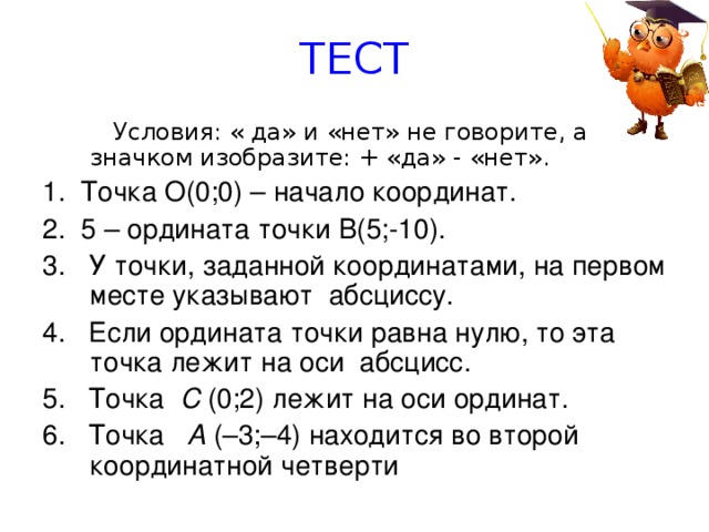 ТЕСТ   Условия: « да» и «нет» не говорите, а значком изобразите: + «да» -  «нет». 1. Точка О(0;0) – начало координат. 2.  5 – ордината точки В(5;-10). 3.  У точки, заданной координатами, на первом месте указывают абсциссу. 4.  Если ордината точки равна нулю, то эта точка лежит на оси абсцисс. 5.  Точка С (0;2) лежит на оси ординат. 6.  Точка А (–3;–4) находится во второй координатной четверти 