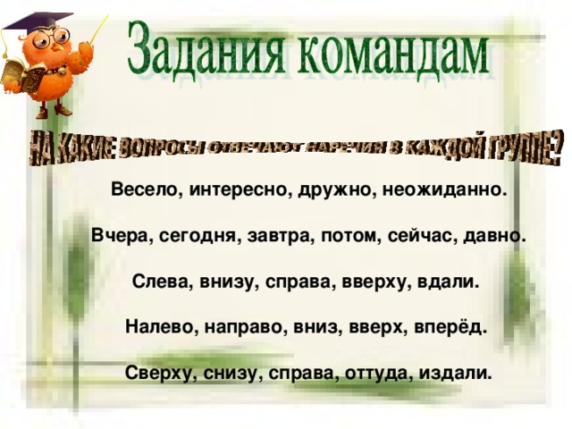 Весело, интересно, дружно, неожиданно. Вчера, сегодня, завтра, потом, сейчас, давно. Слева, внизу, справа, вверху, вдали. Налево, направо, вниз, вверх, вперёд. Сверху, снизу, справа, оттуда, издали.  