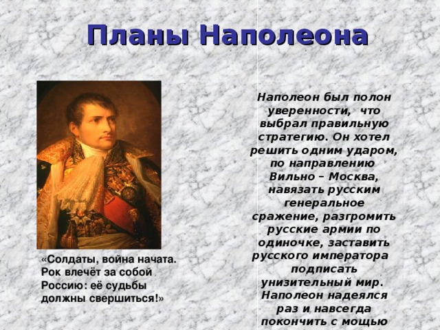 Планы Наполеона  Наполеон был полон уверенности, что выбрал правильную стратегию. Он хотел решить одним ударом, по направлению Вильно – Москва, навязать русским генеральное сражение, разгромить русские армии по одиночке, заставить русского императора подписать унизительный мир. Наполеон надеялся раз и навсегда покончить с мощью России, навязать России свой экономический диктат . «Солдаты, война начата. Рок влечёт за собой Россию: её судьбы должны свершиться!» 