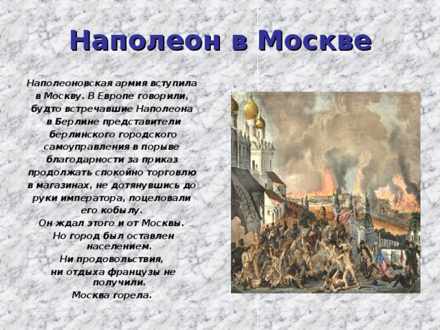 Наполеон в Москве Наполеоновская армия вступила в Москву. В Европе говорили, будто встречавшие Наполеона в Берлине представители  берлинского городского самоуправления в порыве благодарности за приказ продолжать спокойно торговлю в магазинах, не дотянувшись до руки императора, поцеловали его кобылу. Он ждал этого и от Москвы. Но город был оставлен населением. Ни продовольствия, ни отдыха французы не получили. Москва горела. 