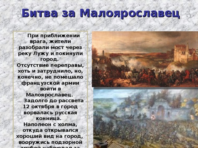 Битва за Малоярославец   При приближении врага, жители разобрали мост через реку Лужу и покинули город. Отсутствие переправы, хоть и затруднило, но, конечно, не помешало французской армии войти в Малоярославец.   Задолго до рассвета 12 октября в город ворвалась русская конница.   Наполеон с холма, откуда открывался хороший вид на город,  вооружись подзорной трубой наблюдал за ходом сражения. Русские полки подходили и подходили.  8 раз переходил  Малоярославец из рук в руки. 