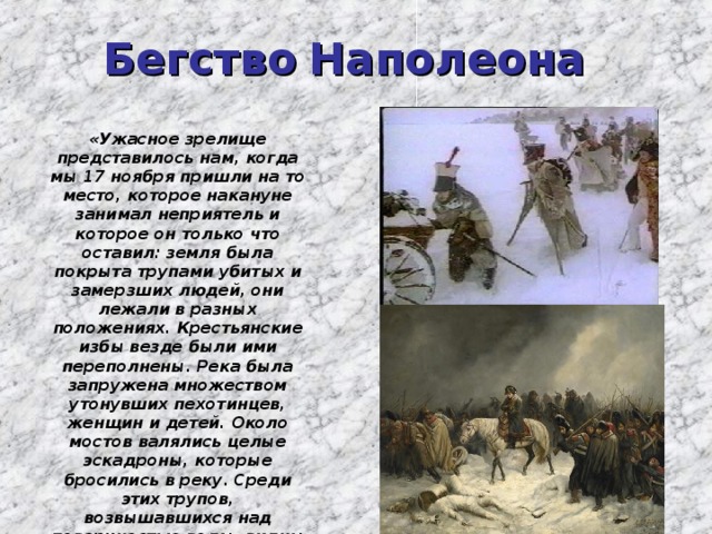 Бегство Наполеона «Ужасное зрелище представилось нам, когда мы 17 ноября пришли на то место, которое накануне занимал неприятель и которое он только что оставил: земля была покрыта трупами убитых и замерзших людей, они лежали в разных положениях. Крестьянские избы везде были ими переполнены. Река была запружена множеством утонувших пехотинцев, женщин и детей. Около мостов валялись целые эскадроны, которые бросились в реку. Среди этих трупов, возвышавшихся над поверхностью воды, видны были стоявшие как статуи, окоченелые кавалеристы на лошадях в том положении, в каком застала их смерть».  