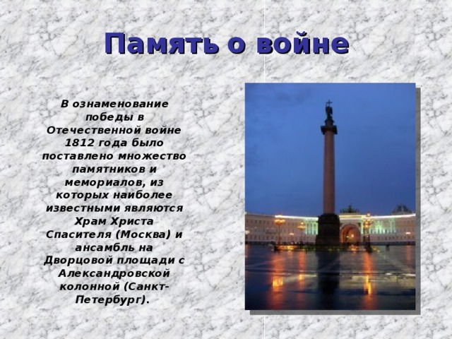 Память о войне  В ознаменование победы в Отечественной войне 1812 года было поставлено множество памятников и мемориалов, из которых наиболее известными являются Храм Христа Спасителя (Москва) и ансамбль на Дворцовой площади с Александровской колонной (Санкт-Петербург). 