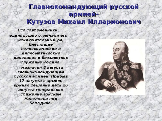 Главнокомандующий русской армией-  Кутузов Михаил Илларионович Все современники единодушно отмечали его исключительный ум, блестящие полководческие и дипломатические дарования и беззаветное служение Родине.  Назначен 8 августа главнокомандующим русской армией. Прибыв 17 августа в армию, принял решение дать 26 августа генеральное сражение войскам Наполеона под Бородино.  