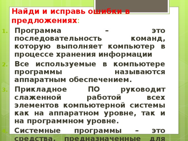 Найди и исправь ошибки в предложениях : Программа – это последовательность команд, которую выполняет компьютер в процессе хранения информации Все используемые в компьютере программы называются аппаратным обеспечением. Прикладное ПО руководит слаженной работой всех элементов компьютерной системы как на аппаратном уровне, так и на программном уровне. Системные программы – это средства, предназначенные для создания ПО  