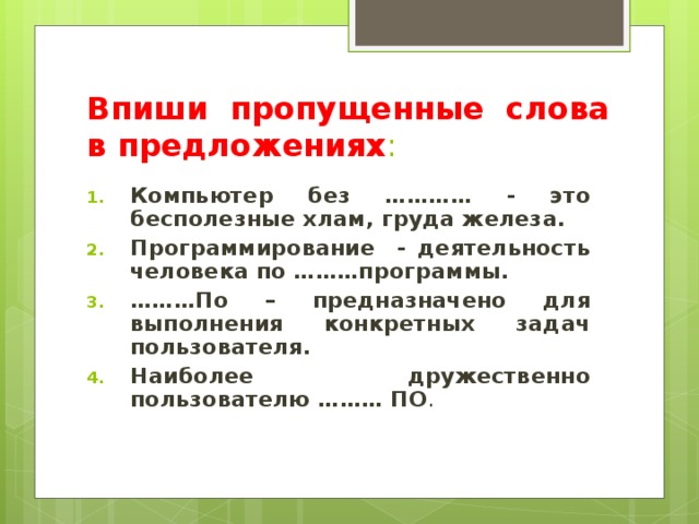Впиши пропущенные слова в предложениях : Компьютер без ………… - это бесполезные хлам, груда железа. Программирование - деятельность человека по ………программы. ……… По – предназначено для выполнения конкретных задач пользователя. Наиболее дружественно пользователю ……… ПО . 