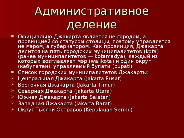 Административное деление Официально Джакарта является не городом, а провинцией со статусом столицы, поэтому управляется не мэром, а губернатором. Как провинция, Джакарта делится на пять городских муниципалитетов (kota) (ранее муниципалитетов — kotamadya), каждый из которых возглавляет мэр (walikota) и один округ (кабупатен), управляемый бупати (bupati). Список городских муниципалитетов Джакарты: Центральная Джакарта (Jakarta Pusat) Восточная Джакарта (Jakarta Timur) Северная Джакарта (Jakarta Utara) Южная Джакарта (Jakarta Selatan) Западная Джакарта (Jakarta Barat) Округ Тысячи Островов (Kepulauan Seribu) 