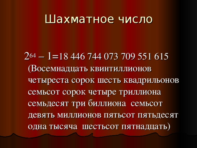 Шахматное число  2 64 – 1= 18 446 744 073 709 551 615 (Восемнадцать квинтиллионов четыреста сорок шесть квадрильонов семьсот сорок четыре триллиона семьдесят три биллиона семьсот девять миллионов пятьсот пятьдесят одна тысяча шестьсот пятнадцать)  2 64 – 1= 18 446 744 073 709 551 615 (Восемнадцать квинтиллионов четыреста сорок шесть квадрильонов семьсот сорок четыре триллиона семьдесят три биллиона семьсот девять миллионов пятьсот пятьдесят одна тысяча шестьсот пятнадцать) 