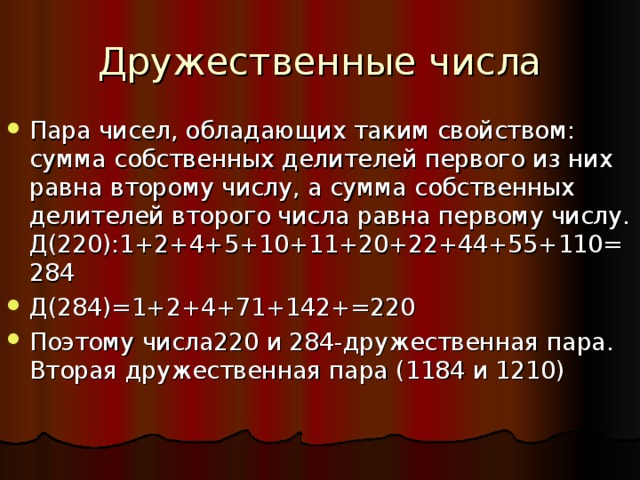 Дружественные числа Пара чисел, обладающих таким свойством: сумма собственных делителей первого из них равна второму числу, а сумма собственных делителей второго числа равна первому числу. Д(220):1+2+4+5+10+11+20+22+44+55+110=284 Д(284)=1+2+4+71+142+=220 Поэтому числа220 и 284-дружественная пара. Вторая дружественная пара (1184 и 1210)  