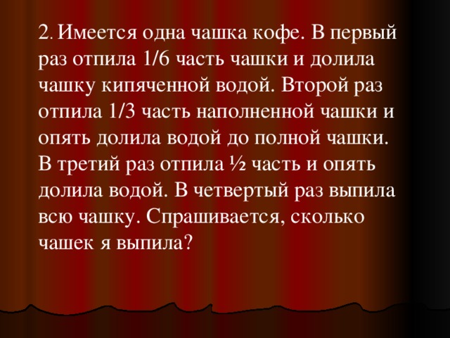 2 . Имеется одна чашка кофе. В первый раз отпила 1/6 часть чашки и долила чашку кипяченной водой. Второй раз отпила 1/3 часть наполненной чашки и опять долила водой до полной чашки. В третий раз отпила ½ часть и опять долила водой. В четвертый раз выпила всю чашку. Спрашивается, сколько чашек я выпила? 