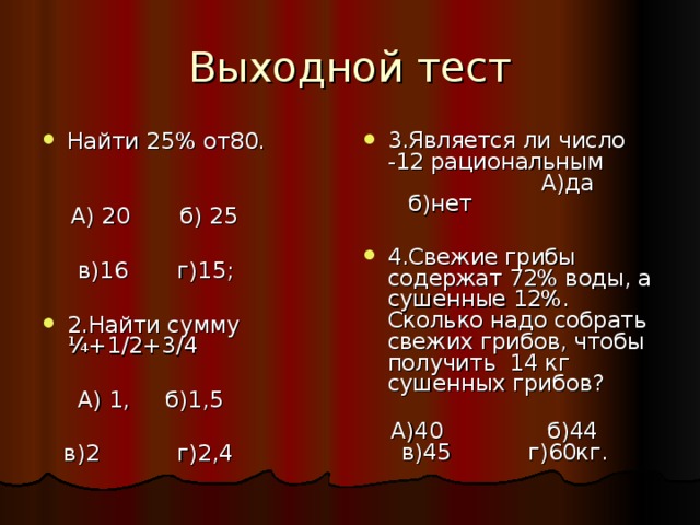 Выходной тест Найти 25% от80.  3.Является ли число -12 рациональным А)да б)нет  А) 20 б) 25  в)16 г)15; 2.Найти сумму ¼+1/2+3/4 4.Свежие грибы содержат 72% воды, а сушенные 12%. Сколько надо собрать свежих грибов, чтобы получить 14 кг сушенных грибов?  А) 1, б)1,5  в)2 г)2,4  А)40 б)44 в)45 г)60кг. 