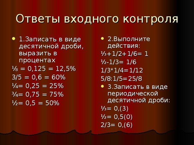 Ответы входного контроля 1.Записать в виде десятичной дроби, выразить в процентах 2.Выполните действия: ⅛ = 0,125 = 12,5% 3/5 = 0,6 = 60% ¼= 0,25 = 25% ¾= 0,75 = 75% ½= 0,5 = 50% ⅓ +1/2+1/6= 1 ½-1/3= 1/6 1/3*1/4=1/12 5/8:1/5=25/8 3.Записать в виде периодической десятичной дроби: ⅓ = 0,(3) ½= 0,5(0) 2/3= 0,(6) 