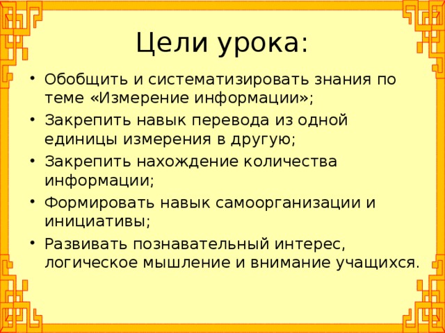 Цели урока: Обобщить и систематизировать знания по теме «Измерение информации»; Закрепить навык перевода из одной единицы измерения в другую; Закрепить нахождение количества информации; Формировать навык самоорганизации и инициативы; Развивать познавательный интерес, логическое мышление и внимание учащихся.  