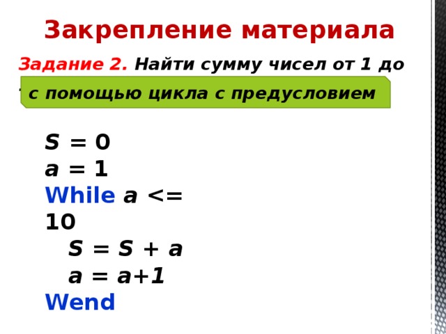 Закрепление материала  Задание 2. Найти сумму чисел от 1 до 10 с помощью цикла с предусловием S = 0 a = 1 While a   S = S + a  a = a+1 Wend 
