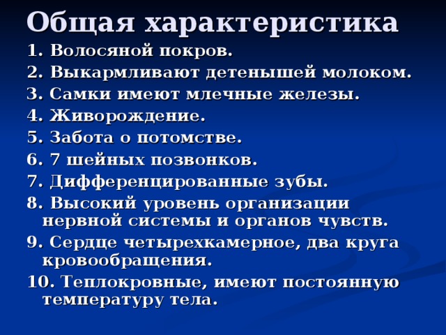 1. Волосяной покров. 2. Выкармливают детенышей молоком. 3. Самки имеют млечные железы. 4. Живорождение. 5. Забота о потомстве. 6. 7 шейных позвонков. 7. Дифференцированные зубы. 8. Высокий уровень организации нервной системы и органов чувств. 9. Сердце четырехкамерное, два круга кровообращения. 10. Теплокровные, имеют постоянную температуру тела.   