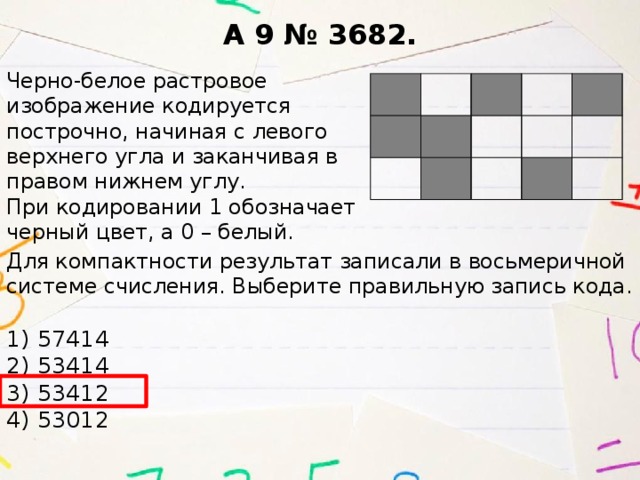 A 9 № 3682. Черно-белое раст­ро­вое  изоб­ра­же­ние ко­ди­ру­ет­ся  по­строч­но, на­чи­ная с ле­во­го  верх­не­го угла и за­кан­чи­вая в  пра­вом ниж­нем углу.  При ко­ди­ро­ва­нии 1 обо­зна­ча­ет  чер­ный цвет, а 0 – белый. Для ком­пакт­но­сти ре­зуль­тат за­пи­са­ли в вось­ме­рич­ной си­сте­ме счис­ле­ния. Вы­бе­ри­те пра­виль­ную за­пись кода.  1) 57414  2) 53414  3) 53412  4) 53012   