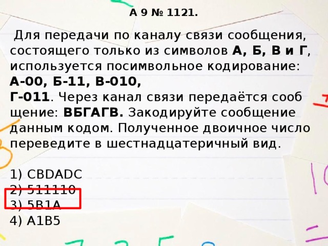 A 9 № 1121.   Для пе­ре­да­чи по ка­на­лу связи со­об­ще­ния, со­сто­я­ще­го толь­ко из сим­во­лов А, Б, В и Г , ис­поль­зу­ет­ся по­сим­воль­ное ко­ди­ро­ва­ние: А-00, Б-11, В-010,  Г-011 . Через канал связи пе­ре­да­ётся со­об­ще­ние: ВБ­ГА­ГВ. За­ко­ди­руй­те со­об­ще­ние дан­ным ко­дом. По­лу­чен­ное дво­ич­ное число пе­ре­ве­ди­те в шест­на­дца­те­рич­ный вид.   1) CBDADC  2) 511110  3) 5В1А  4) А1В5 