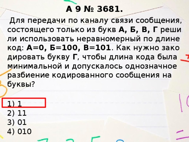 A 9 № 3681.   Для пе­ре­да­чи по ка­на­лу связи со­об­ще­ния, со­сто­я­ще­го толь­ко из букв А, Б, В, Г ре­ши­ли ис­поль­зо­вать не­рав­но­мер­ный по длине код: A=0, Б=100, В=101 . Как нужно за­ко­ди­ро­вать букву Г , чтобы длина кода была ми­ни­маль­ной и до­пус­ка­лось од­но­знач­ное раз­би­е­ние ко­ди­ро­ван­но­го со­об­ще­ния на буквы?  1) 1   2) 11  3) 01  4) 010 