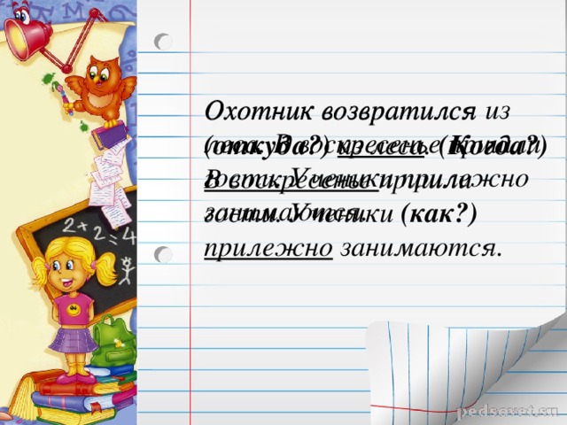 Охотник возвратился из леса. В воскресенье пришли гости. Ученики прилежно занимаются. Охотник возвратился (откуда?)  из леса . (Когда?) В воскресенье пришли гости. Ученики (как?) прилежно занимаются. 