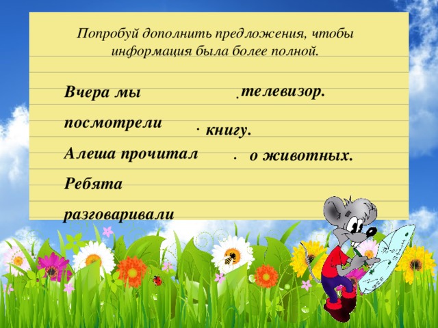 Попробуй дополнить предложения, чтобы информация была более полной. телевизор. Вчера мы посмотрели Алеша прочитал Ребята разговаривали .  .  книгу. о животных. .  