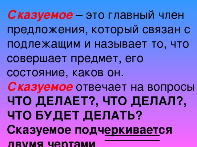 Сказуемое – это главный член предложения, который связан с подлежащим и называет то, что совершает предмет, его состояние, каков он.  Сказуемое отвечает на вопросы ЧТО ДЕЛАЕТ?, ЧТО ДЕЛАЛ?, ЧТО БУДЕТ ДЕЛАТЬ?  Сказуемое подчеркивается двумя чертами 