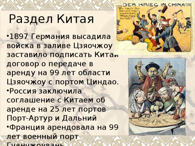 Раздел Китая 1897 Германия высадила войска в заливе Цзяочжоу и заставило подписать Китай договор о передаче в аренду на 99 лет области Цзяочжоу с портом Циндао. Россия заключила соглашение с Китаем об аренде на 25 лет портов Порт-Артур и Дальний Франция арендовала на 99 лет военный порт Гуанчжоувань 