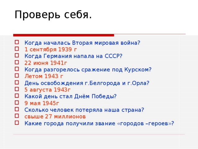 Проверь себя.   Когда началась Вторая мировая война? 1 сентября 1939 г Когда Германия напала на СССР? 22 июня 1941г Когда разгорелось сражение под Курском? Летом 1943 г День освобождения г.Белгорода и г.Орла? 5 августа 1943г Какой день стал Днём Победы? 9 мая 1945г Сколько человек потеряла наша страна? свыше 27 миллионов Какие города получили звание «городов –героев»?    
