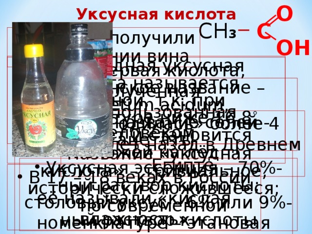 О Уксусная кислота СН 3   С  Впервые получили при скисании вина ОН  Безводная уксусная кислота называется ледяной, т.к. при температуре ниже 16,8 ˚ твердеет и становится похожей на лёд  Это первая кислота, полученная  и использованная человеком  Латинское название – Acetum acidum, отсюданазвание солей - ацетаты  «Родилась» более 4 тыс. лет назад в Древнем Египте  Название «уксусная кислота» – тривиальное, исторически сложившееся; по современной номенклатуре – этановая кислота  Уксусная эссенция – 70%-ный раствор кислоты; столовый уксус – 6% или 9%-ный раствор кислоты  В 17 – 18 веках в России её называли «кислая влажность» 