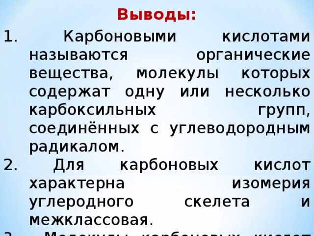 Выводы: 1. Карбоновыми кислотами называются органические вещества, молекулы которых содержат одну или несколько карбоксильных групп, соединённых с углеводородным радикалом. 2. Для карбоновых кислот характерна изомерия углеродного скелета и межклассовая. 3. Молекулы карбоновых кислот образуют димеры. 