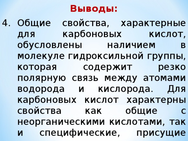 Выводы: Общие свойства, характерные для карбоновых кислот, обусловлены наличием в молекуле гидроксильной группы, которая содержит резко полярную связь между атомами водорода и кислорода. Для карбоновых кислот характерны свойства как общие с неорганическими кислотами, так и специфические, присущие только органическим кислотам . 